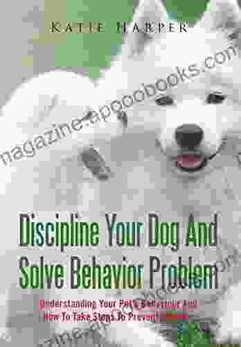 Discipline Your Dog And Solve Behavior Problem: Understanding Your Pet S Behaviour And How To Take Steps To Prevent Disaster